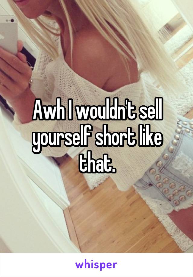 Awh I wouldn't sell yourself short like that.