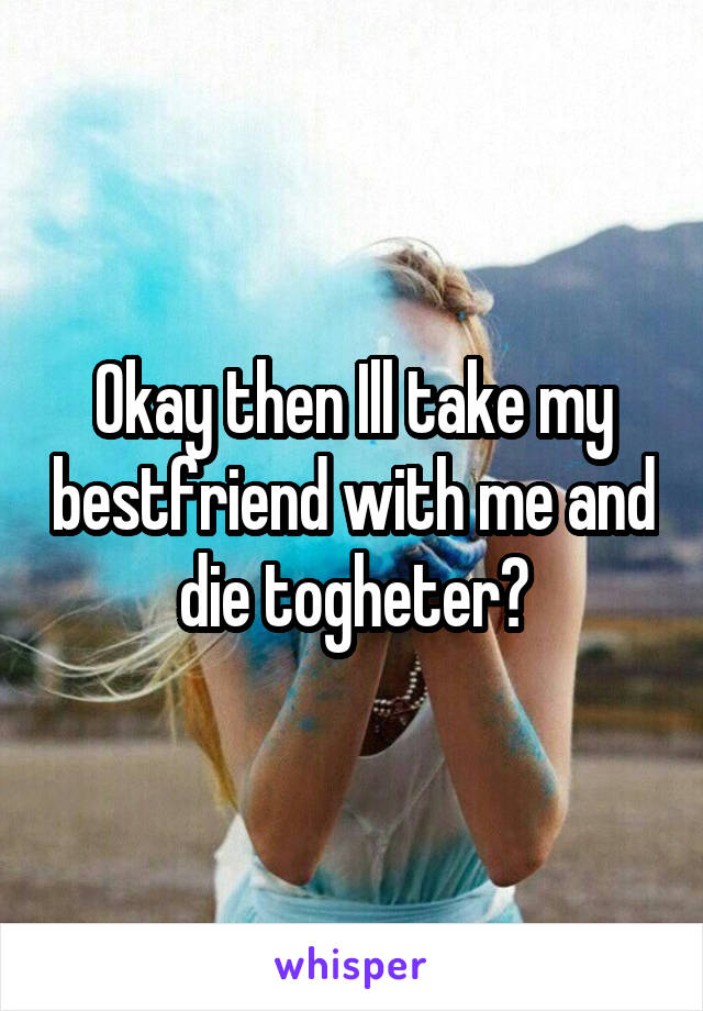 Okay then Ill take my bestfriend with me and die togheter?