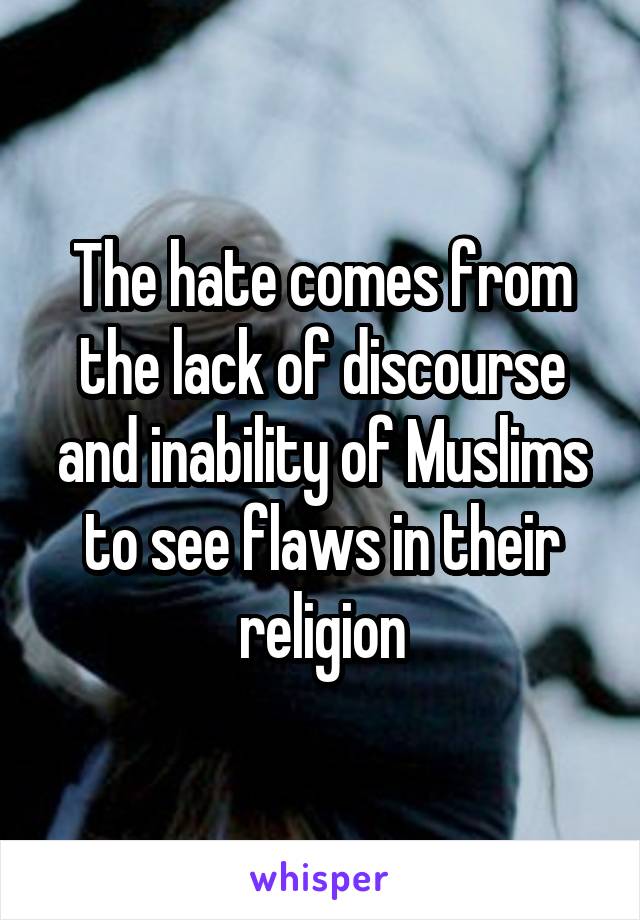 The hate comes from the lack of discourse and inability of Muslims to see flaws in their religion