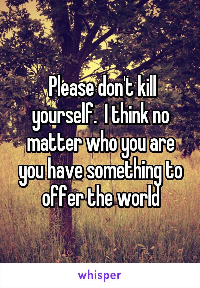  Please don't kill yourself.  I think no matter who you are you have something to offer the world