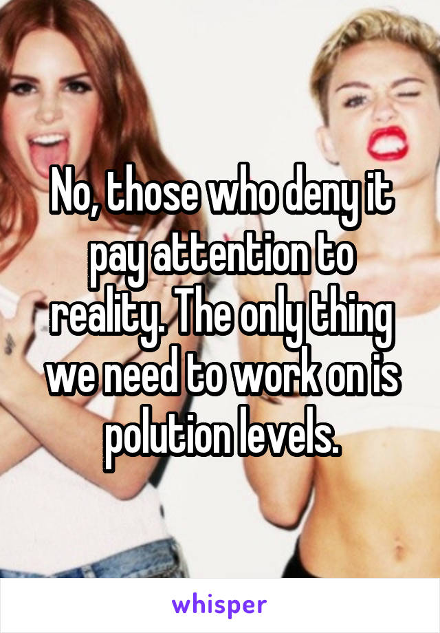 No, those who deny it pay attention to reality. The only thing we need to work on is polution levels.