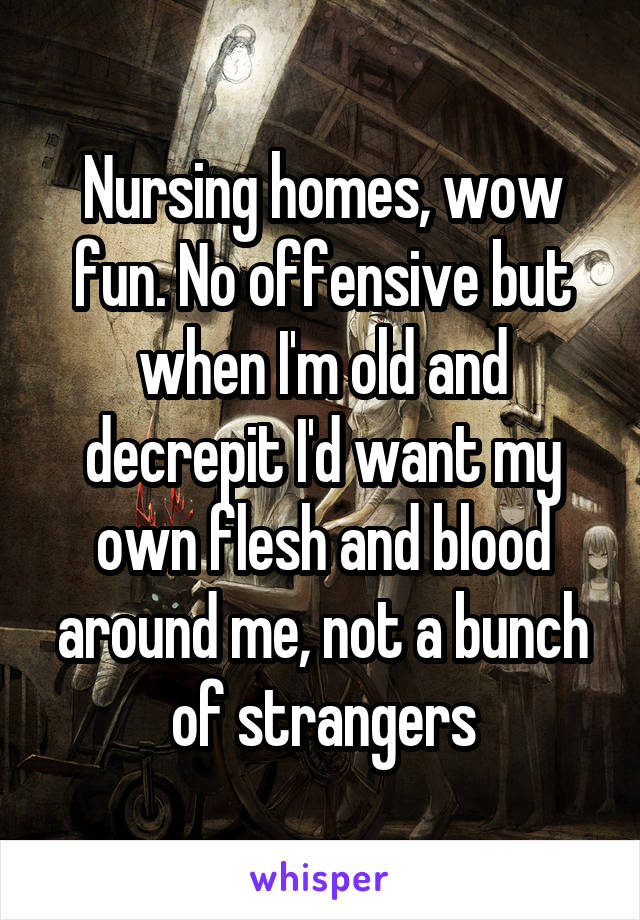 Nursing homes, wow fun. No offensive but when I'm old and decrepit I'd want my own flesh and blood around me, not a bunch of strangers