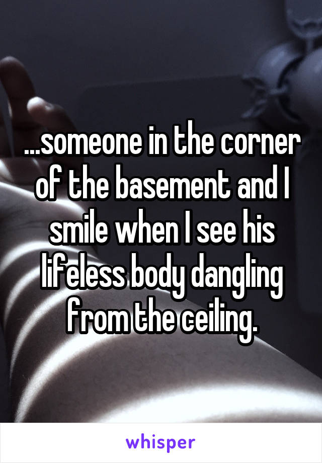 ...someone in the corner of the basement and I smile when I see his lifeless body dangling from the ceiling.