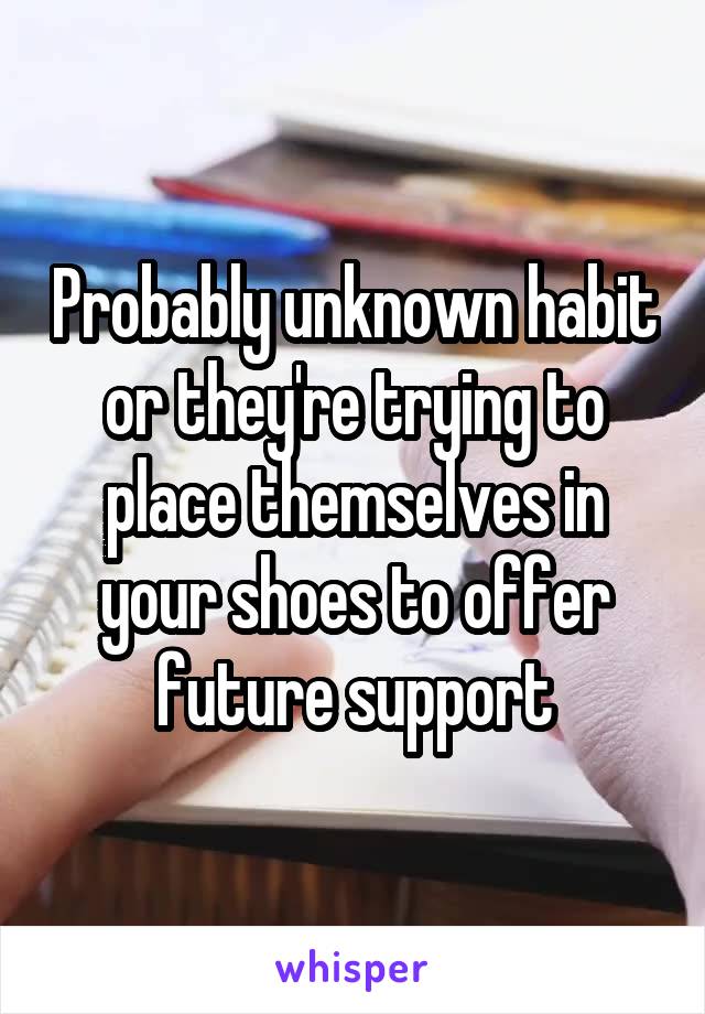 Probably unknown habit or they're trying to place themselves in your shoes to offer future support