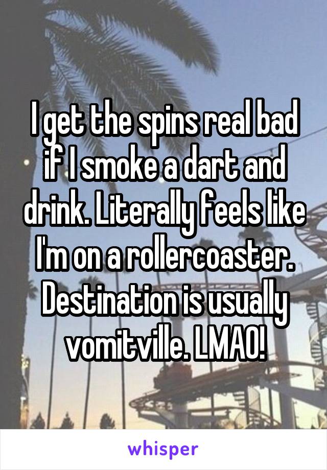 I get the spins real bad if I smoke a dart and drink. Literally feels like I'm on a rollercoaster. Destination is usually vomitville. LMAO!