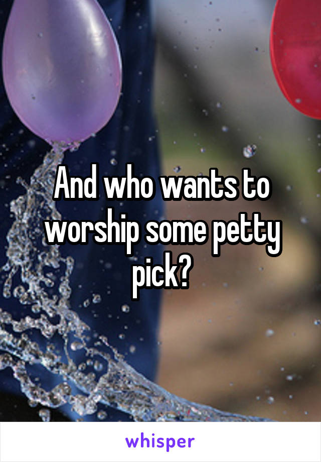 And who wants to worship some petty pick?