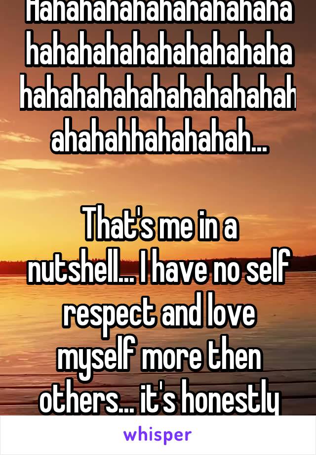 Hahahahahahahahahahahahahahahahahahahahahahahahahahahahahahahahahahhahahahah...

That's me in a nutshell... I have no self respect and love myself more then others... it's honestly awful