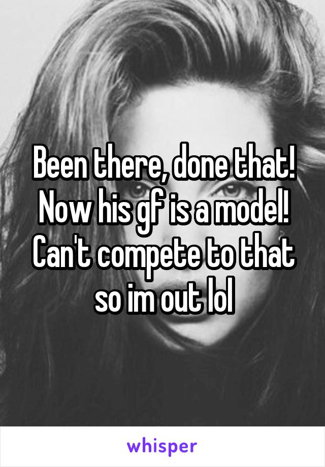 Been there, done that! Now his gf is a model! Can't compete to that so im out lol