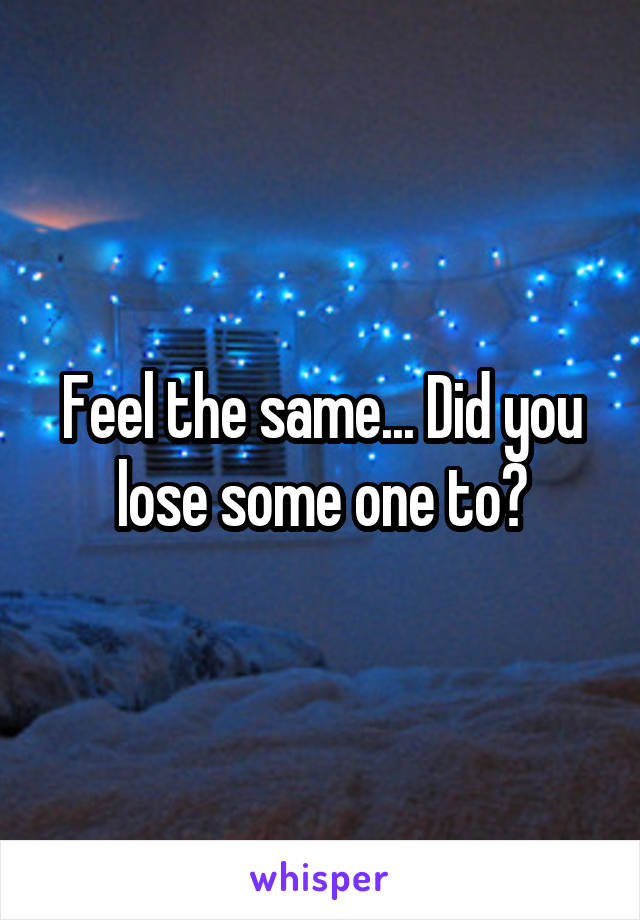 Feel the same... Did you lose some one to?