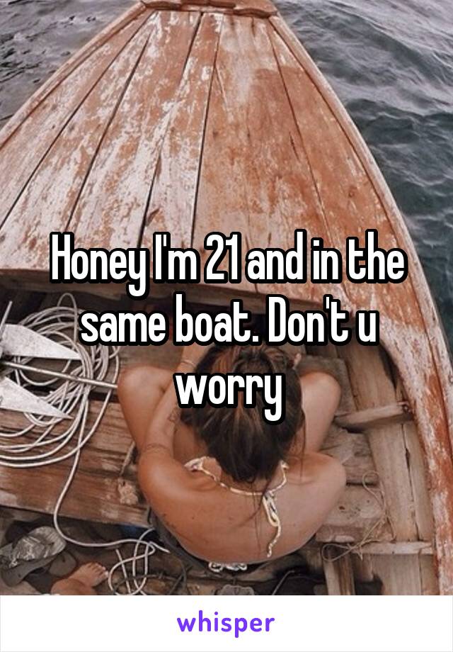 Honey I'm 21 and in the same boat. Don't u worry