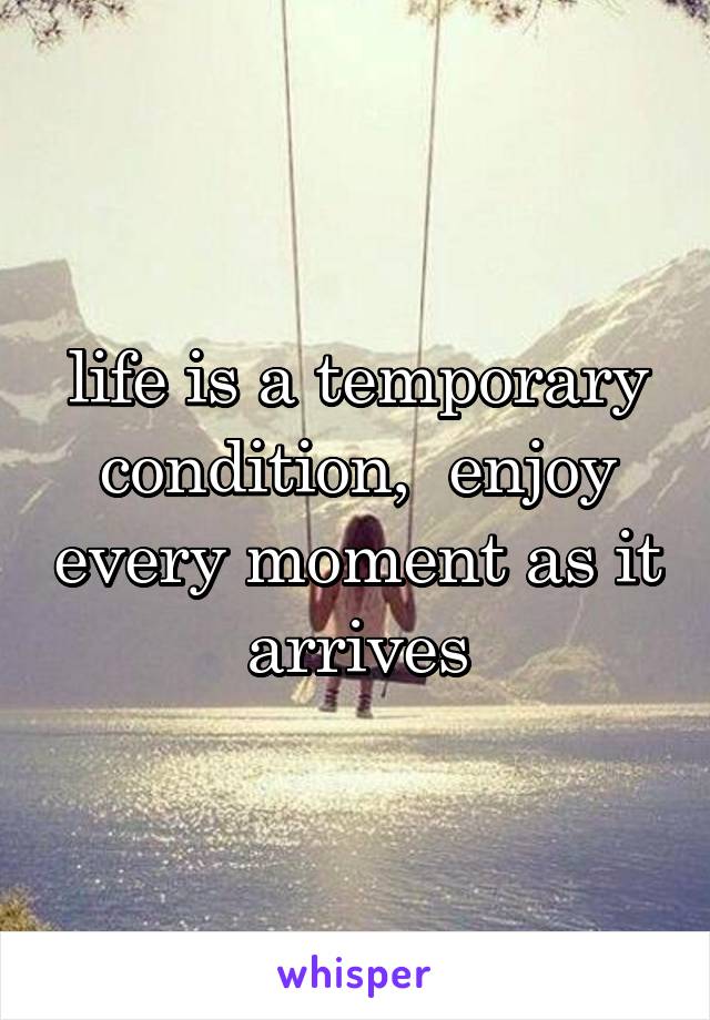 life is a temporary condition,  enjoy every moment as it arrives