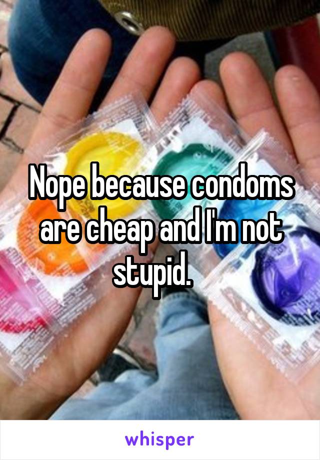 Nope because condoms are cheap and I'm not stupid.   