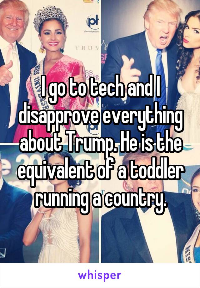 I go to tech and I disapprove everything about Trump. He is the equivalent of a toddler running a country.