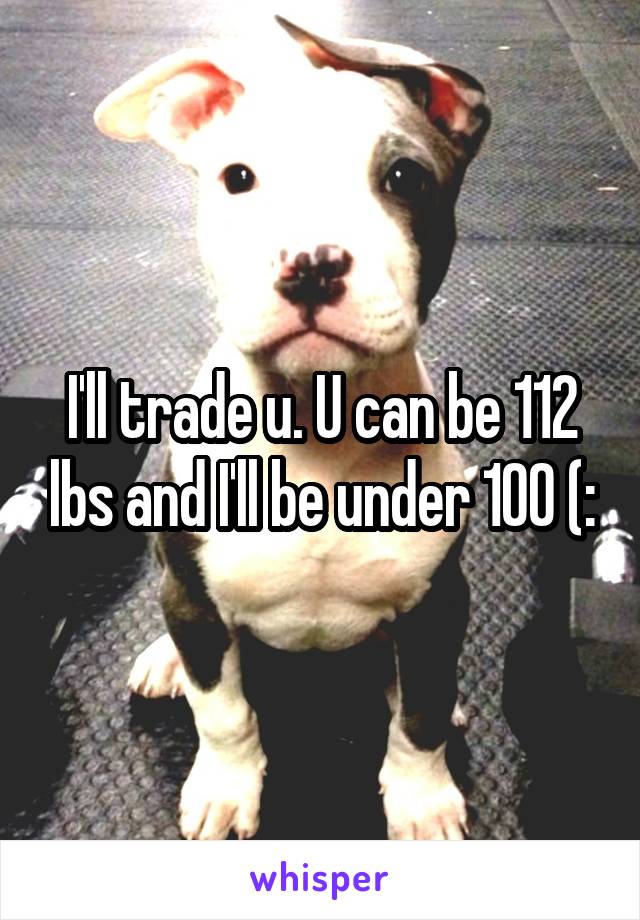 I'll trade u. U can be 112 lbs and I'll be under 100 (:
