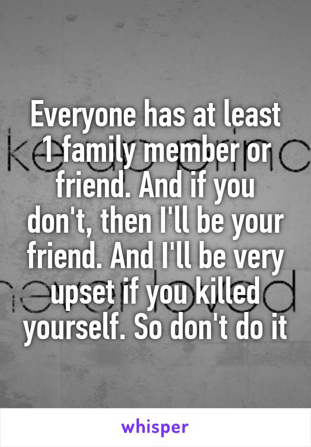 Everyone has at least 1 family member or friend. And if you don't, then I'll be your friend. And I'll be very upset if you killed yourself. So don't do it