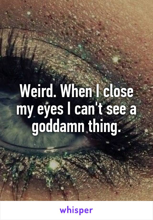 Weird. When I close my eyes I can't see a goddamn thing.
