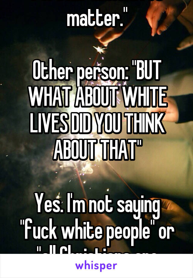 Person: "Black lives matter."

Other person: "BUT WHAT ABOUT WHITE LIVES DID YOU THINK ABOUT THAT"

Yes. I'm not saying "fuck white people" or "all Christians are perfect"