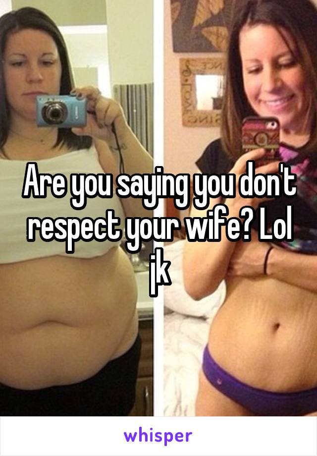 Are you saying you don't respect your wife? Lol jk