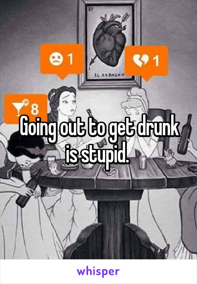 Going out to get drunk is stupid. 