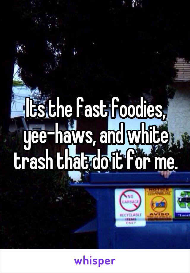 Its the fast foodies, yee-haws, and white trash that do it for me.