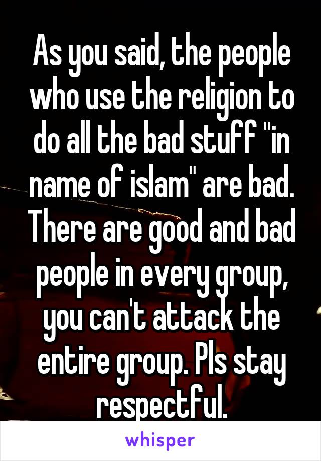 As you said, the people who use the religion to do all the bad stuff "in name of islam" are bad. There are good and bad people in every group, you can't attack the entire group. Pls stay respectful.