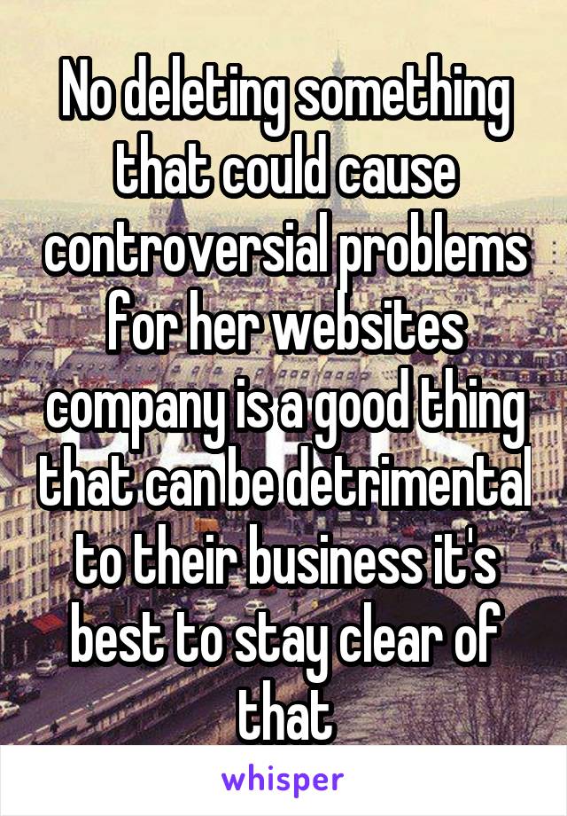 No deleting something that could cause controversial problems for her websites company is a good thing that can be detrimental to their business it's best to stay clear of that