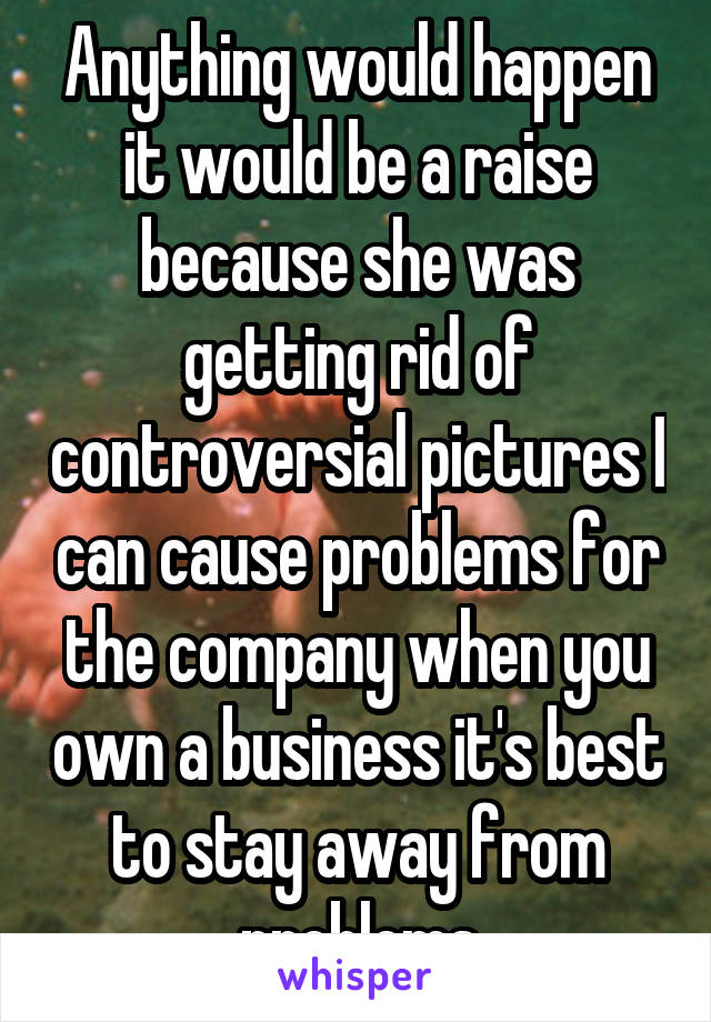 Anything would happen it would be a raise because she was getting rid of controversial pictures I can cause problems for the company when you own a business it's best to stay away from problems