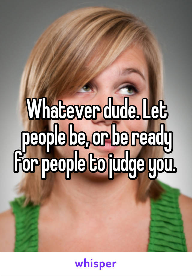 Whatever dude. Let people be, or be ready for people to judge you. 