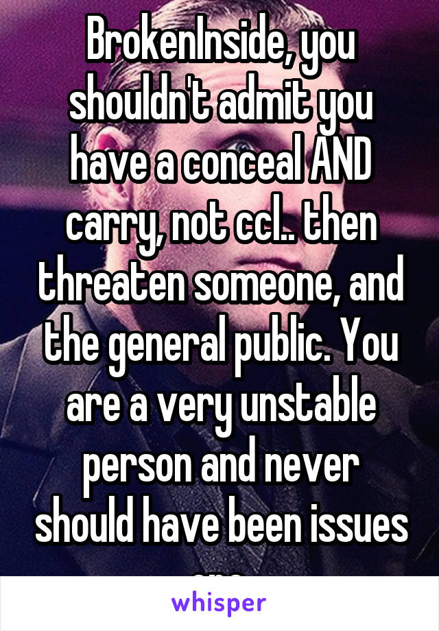 BrokenInside, you shouldn't admit you have a conceal AND carry, not ccl.. then threaten someone, and the general public. You are a very unstable person and never should have been issues one.