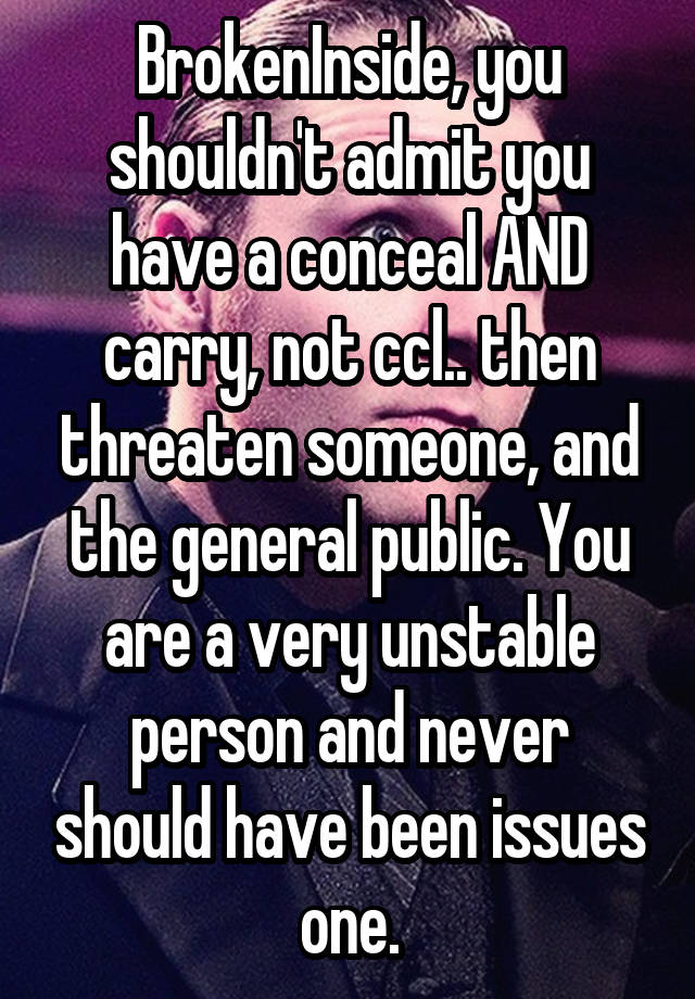 BrokenInside, you shouldn't admit you have a conceal AND carry, not ccl.. then threaten someone, and the general public. You are a very unstable person and never should have been issues one.