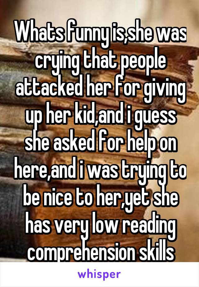 Whats funny is,she was crying that people attacked her for giving up her kid,and i guess she asked for help on here,and i was trying to be nice to her,yet she has very low reading comprehension skills