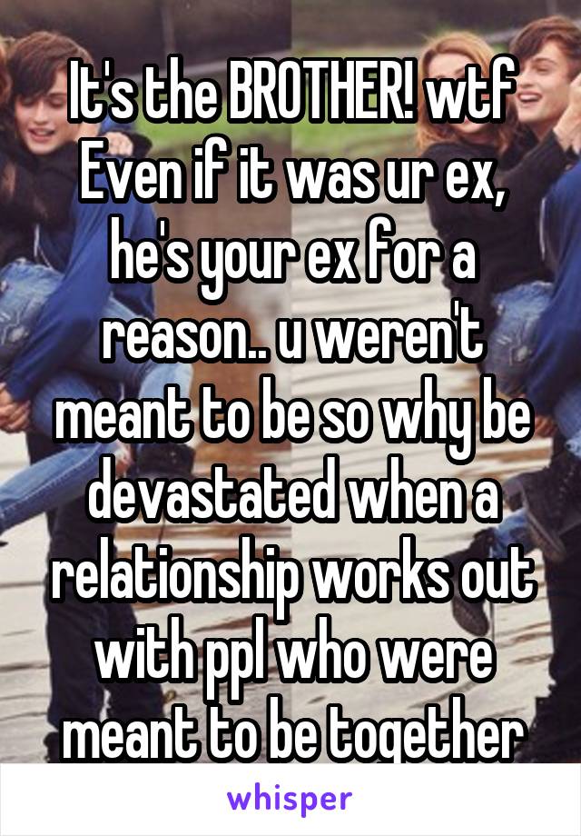 It's the BROTHER! wtf
Even if it was ur ex, he's your ex for a reason.. u weren't meant to be so why be devastated when a relationship works out with ppl who were meant to be together