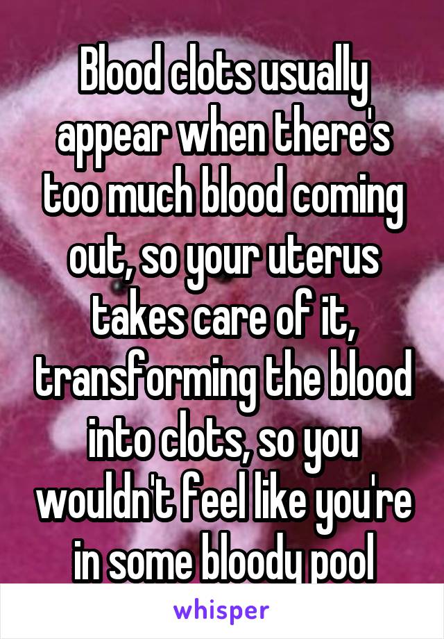 Blood clots usually appear when there's too much blood coming out, so your uterus takes care of it, transforming the blood into clots, so you wouldn't feel like you're in some bloody pool