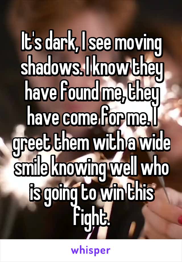 It's dark, I see moving shadows. I know they have found me, they have come for me. I greet them with a wide smile knowing well who is going to win this fight.