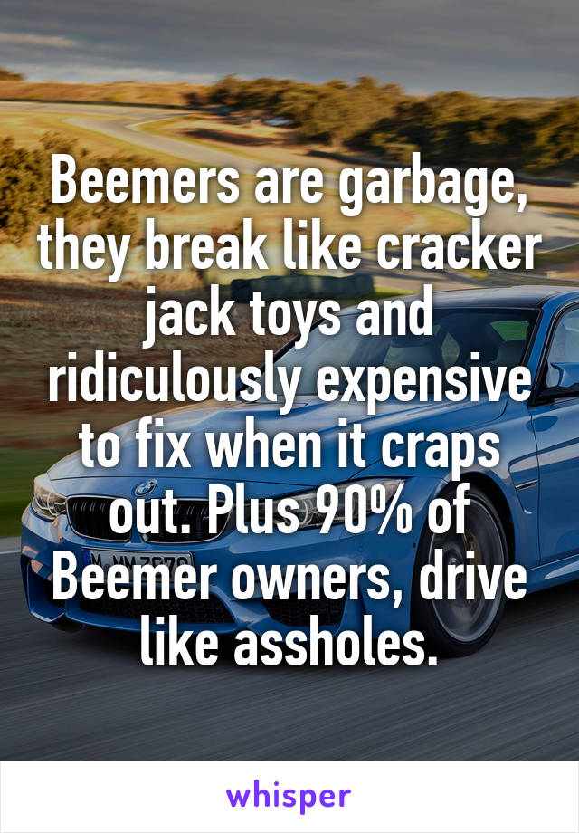 Beemers are garbage, they break like cracker jack toys and ridiculously expensive to fix when it craps out. Plus 90% of Beemer owners, drive like assholes.