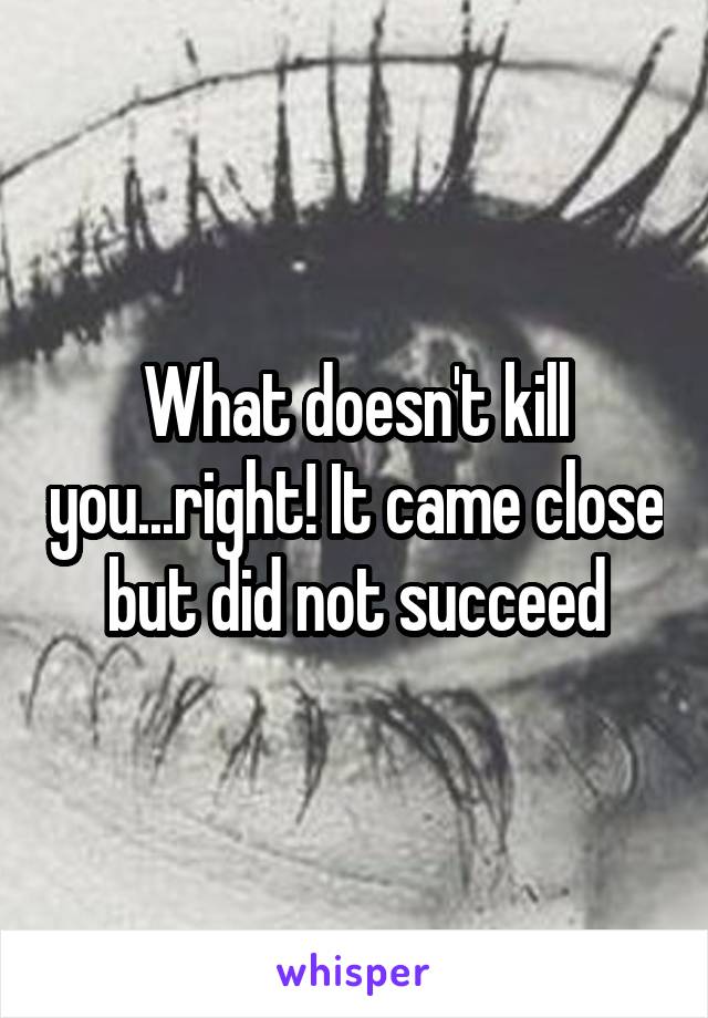 What doesn't kill you...right! It came close but did not succeed