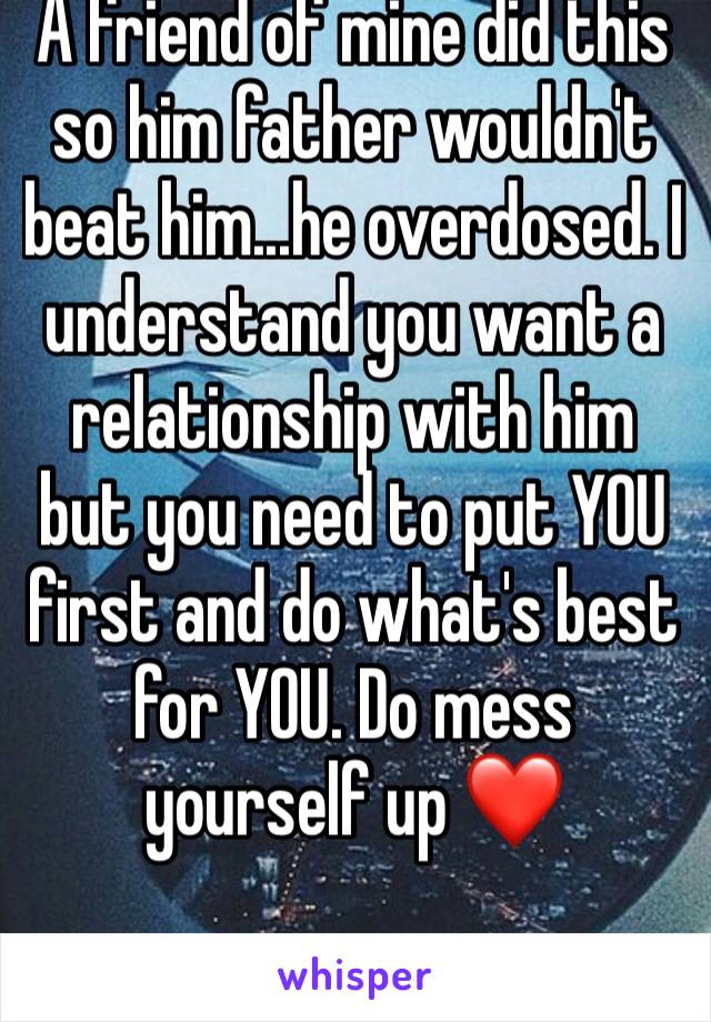 A friend of mine did this so him father wouldn't beat him...he overdosed. I understand you want a relationship with him but you need to put YOU first and do what's best for YOU. Do mess yourself up ❤️