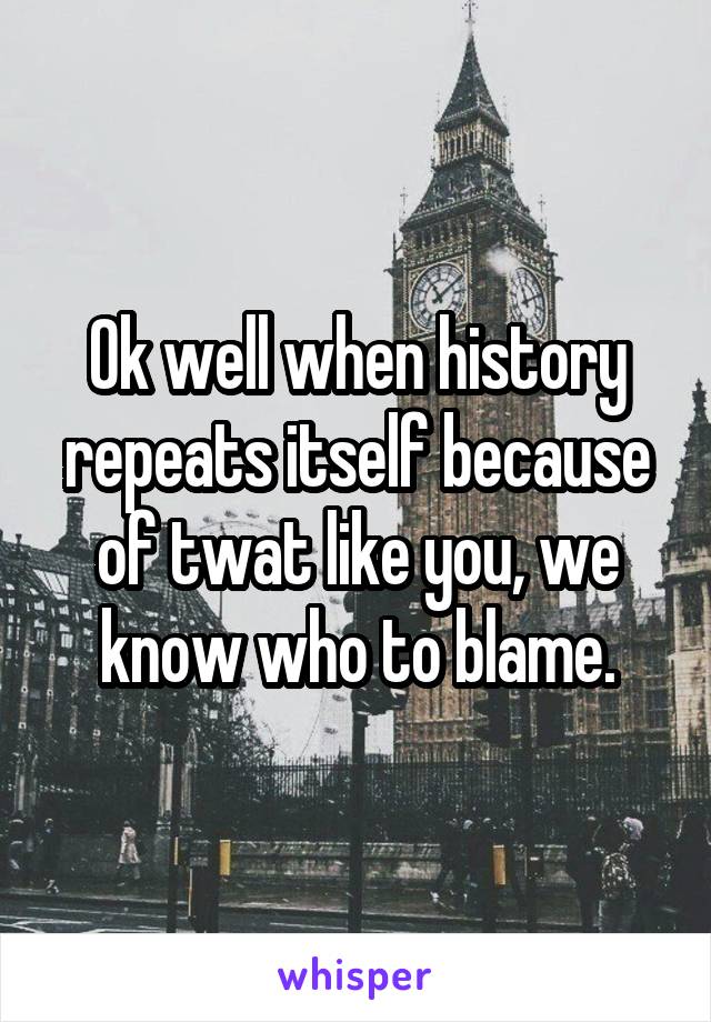 Ok well when history repeats itself because of twat like you, we know who to blame.