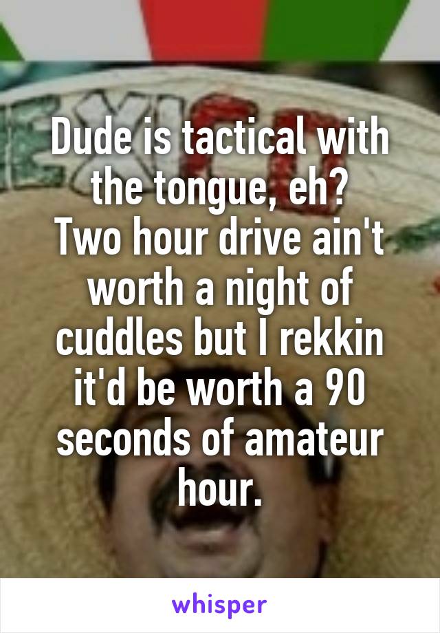 Dude is tactical with the tongue, eh?
Two hour drive ain't worth a night of cuddles but I rekkin it'd be worth a 90 seconds of amateur hour.