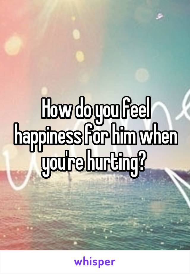 How do you feel happiness for him when you're hurting? 