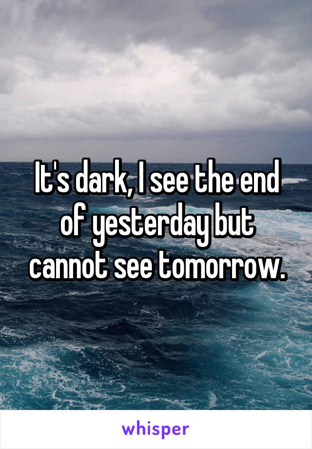 It's dark, I see the end of yesterday but cannot see tomorrow.