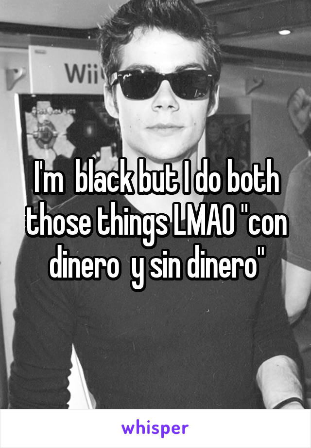 I'm  black but I do both those things LMAO "con dinero  y sin dinero"