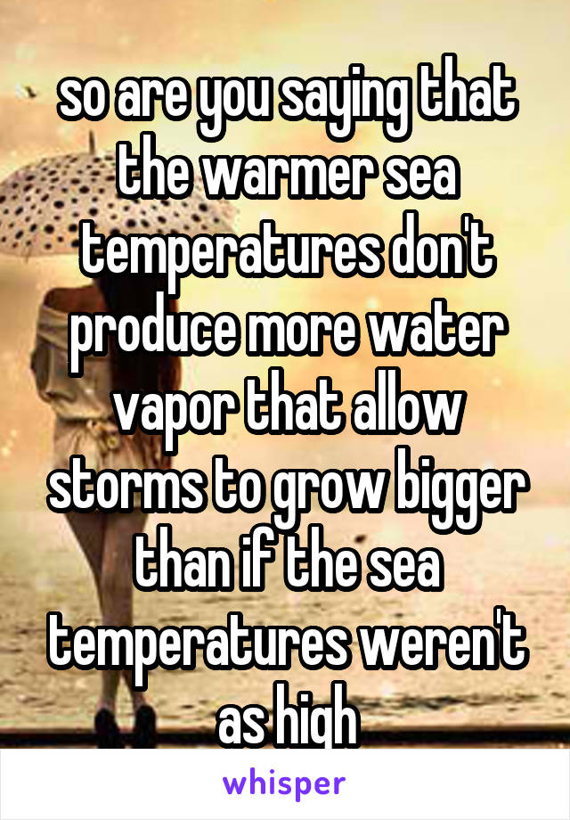 so are you saying that the warmer sea temperatures don't produce more water vapor that allow storms to grow bigger than if the sea temperatures weren't as high