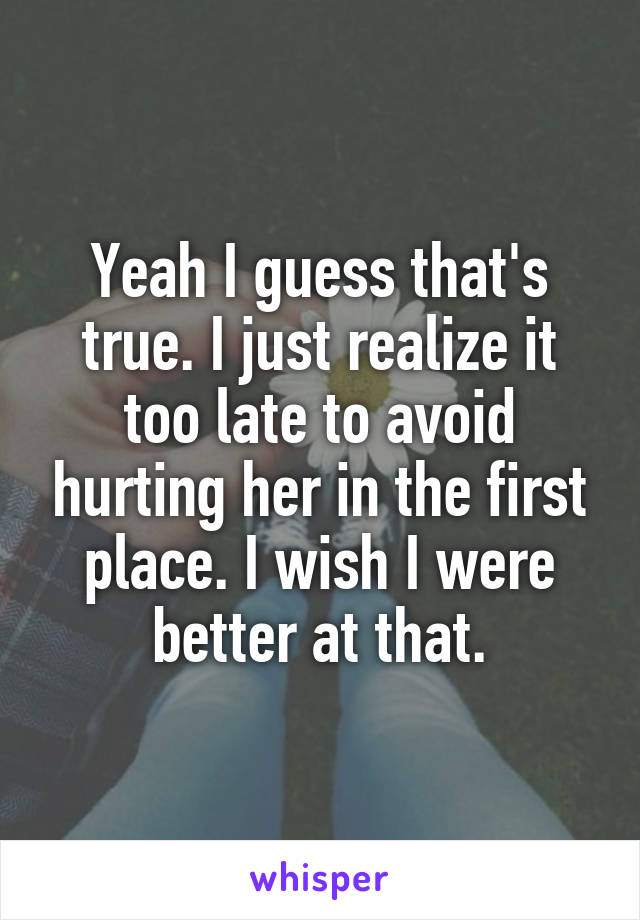 Yeah I guess that's true. I just realize it too late to avoid hurting her in the first place. I wish I were better at that.
