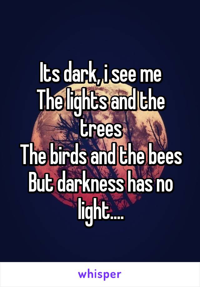 Its dark, i see me
The lights and the trees
The birds and the bees
But darkness has no light....