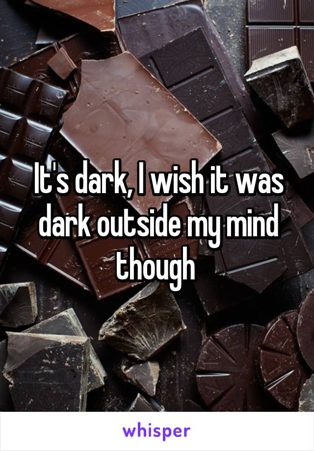 It's dark, I wish it was dark outside my mind though 