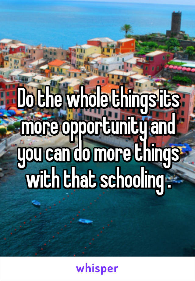 Do the whole things its more opportunity and you can do more things with that schooling .