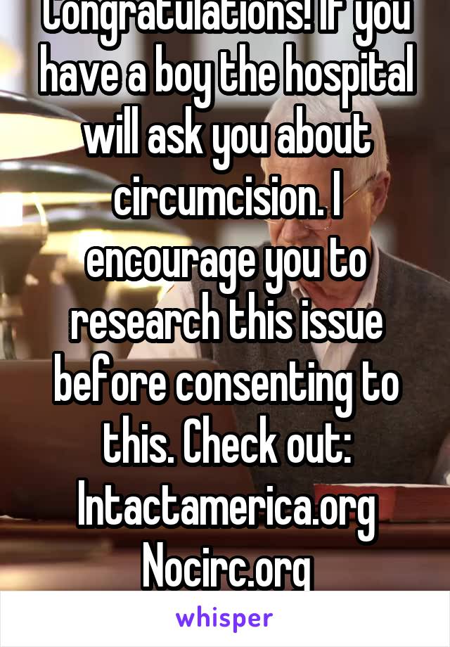 Congratulations! If you have a boy the hospital will ask you about circumcision. I encourage you to research this issue before consenting to this. Check out:
Intactamerica.org
Nocirc.org
Thanks!