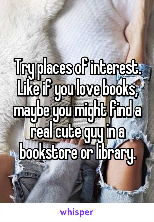 Try places of interest. Like if you love books, maybe you might find a real cute guy in a bookstore or library.
