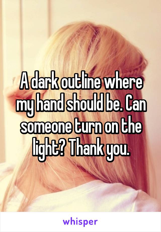 A dark outline where my hand should be. Can someone turn on the light? Thank you.